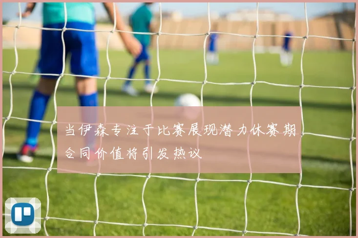当伊森专注于比赛展现潜力休赛期合同价值将引发热议