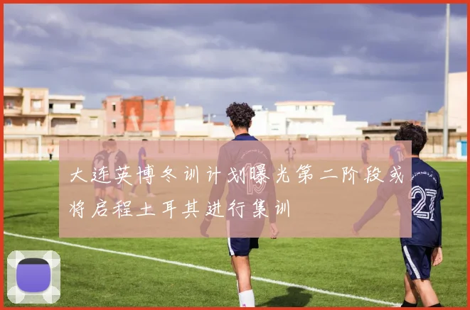 大连英博冬训计划曝光第二阶段或将启程土耳其进行集训
