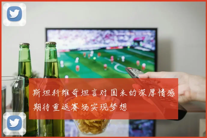 斯坦科维奇坦言对国米的深厚情感期待重返赛场实现梦想