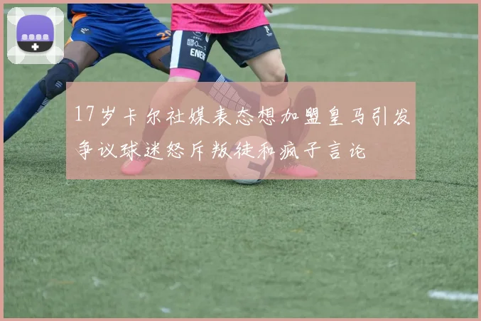 17岁卡尔社媒表态想加盟皇马引发争议球迷怒斥叛徒和疯子言论
