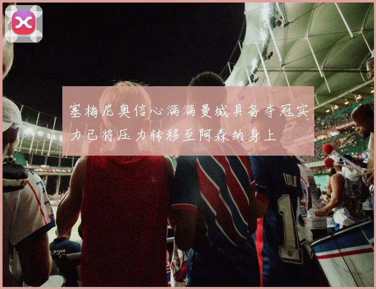 塞梅尼奥信心满满曼城具备夺冠实力已将压力转移至阿森纳身上