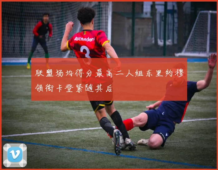 联盟场均得分最高二人组东里约穆领衔卡登紧随其后