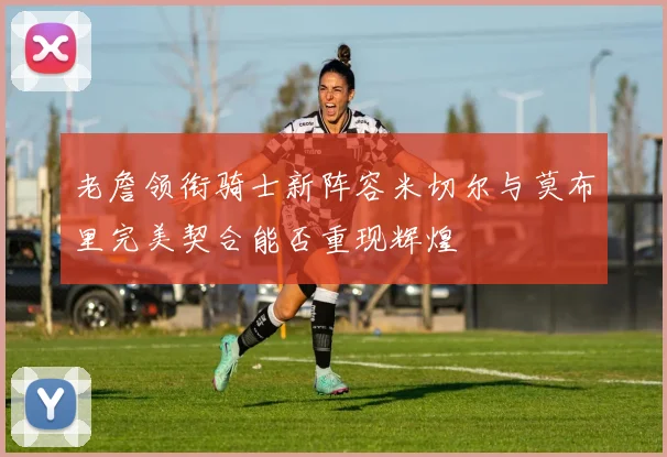 老詹领衔骑士新阵容米切尔与莫布里完美契合能否重现辉煌