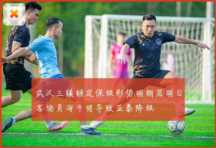武汉三镇锁定保级形势明朗若明日客场负海牛将导致亚泰降级
