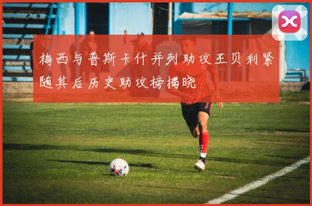 梅西与普斯卡什并列助攻王贝利紧随其后历史助攻榜揭晓