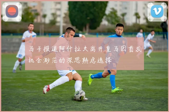 马卡报道阿什拉夫离开皇马因首发机会渺茫的深思熟虑选择