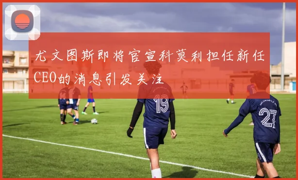 尤文图斯即将官宣科莫利担任新任CEO的消息引发关注