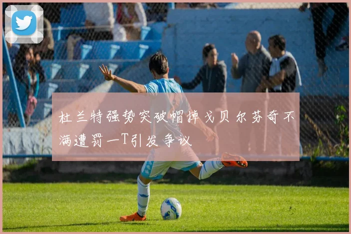 杜兰特强势突破帽掉戈贝尔芬奇不满遭罚一T引发争议