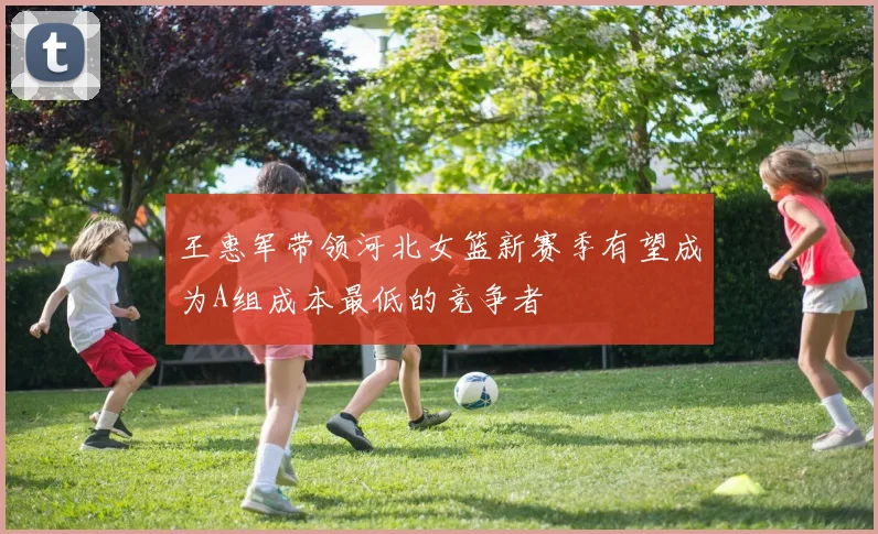 王惠军带领河北女篮新赛季有望成为A组成本最低的竞争者