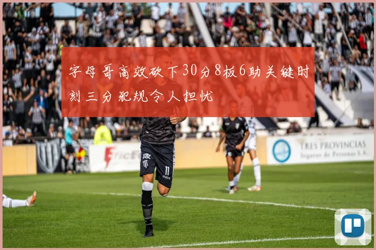 字母哥高效砍下30分8板6助关键时刻三分犯规令人担忧