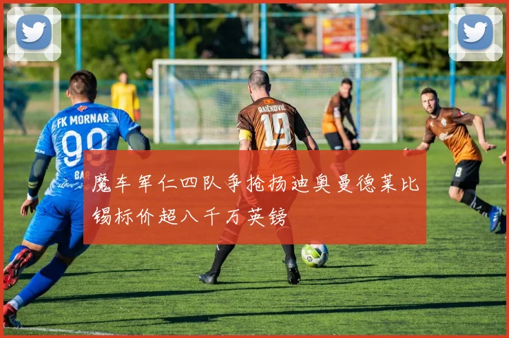 魔车军仁四队争抢扬迪奥曼德莱比锡标价超八千万英镑
