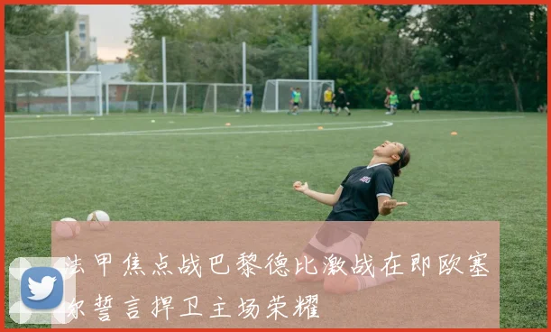 法甲焦点战巴黎德比激战在即欧塞尔誓言捍卫主场荣耀