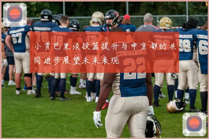 小贾巴里谈投篮提升与申京都的共同进步展望未来表现
