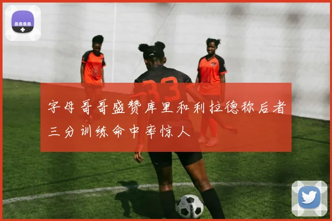 字母哥哥盛赞库里和利拉德称后者三分训练命中率惊人