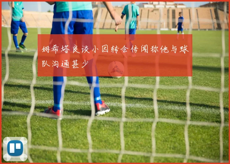 姆希塔良谈小因转会传闻称他与球队沟通甚少