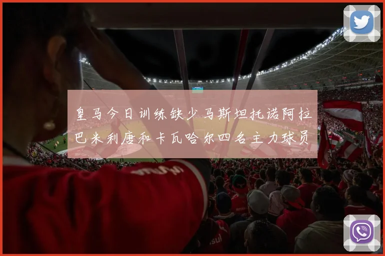皇马今日训练缺少马斯坦托诺阿拉巴米利唐和卡瓦哈尔四名主力球员