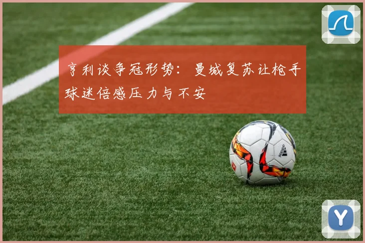 亨利谈争冠形势：曼城复苏让枪手球迷倍感压力与不安