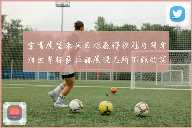 索博展望未来目标赢得欧冠与匈牙利世界杯萨拉赫展现无所不能的实力