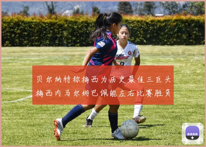 贝尔纳特称梅西为历史最佳三巨头梅西内马尔姆巴佩能左右比赛胜负