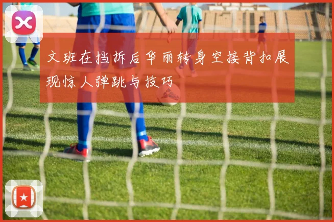 文班在挡拆后华丽转身空接背扣展现惊人弹跳与技巧