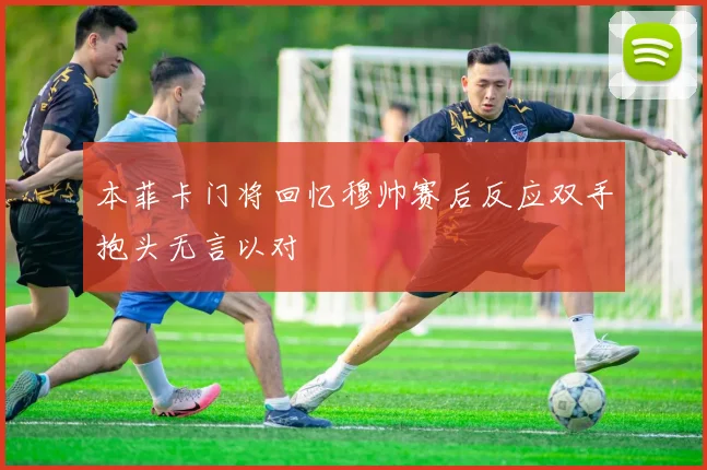 本菲卡门将回忆穆帅赛后反应双手抱头无言以对
