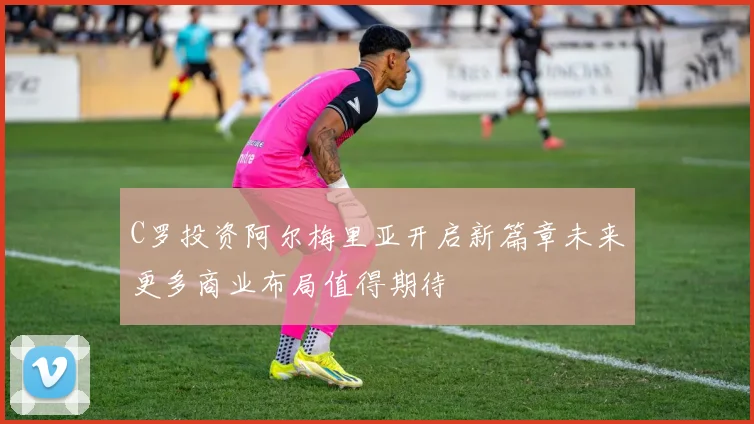 C罗投资阿尔梅里亚开启新篇章未来更多商业布局值得期待