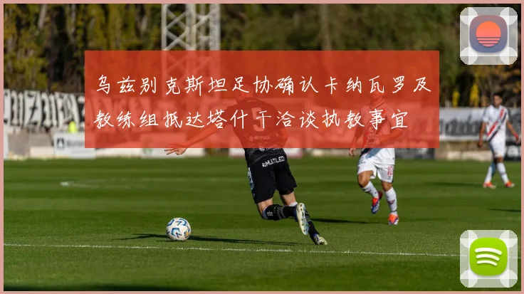 乌兹别克斯坦足协确认卡纳瓦罗及教练组抵达塔什干洽谈执教事宜