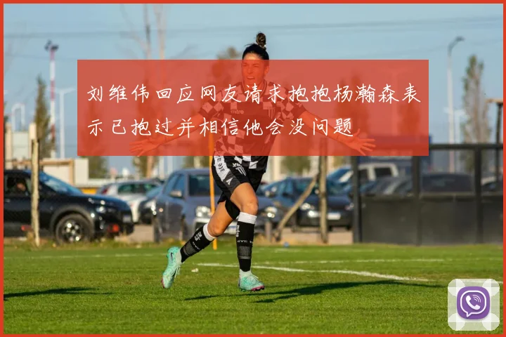 刘维伟回应网友请求抱抱杨瀚森表示已抱过并相信他会没问题