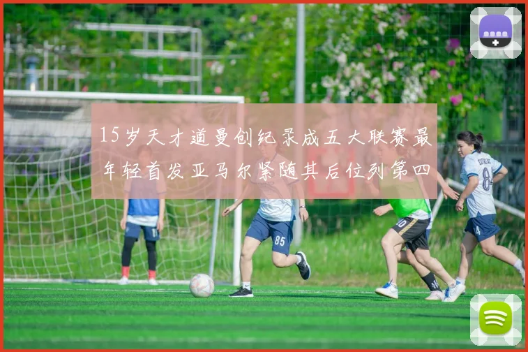 15岁天才道曼创纪录成五大联赛最年轻首发亚马尔紧随其后位列第四