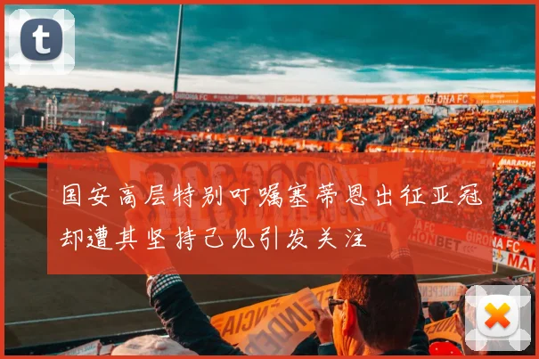 国安高层特别叮嘱塞蒂恩出征亚冠却遭其坚持己见引发关注