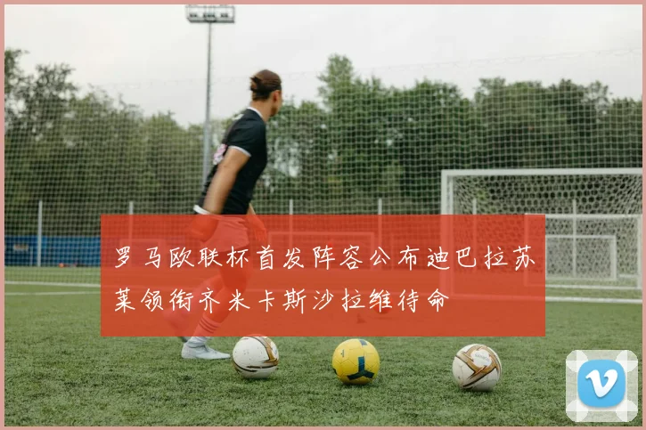 罗马欧联杯首发阵容公布迪巴拉苏莱领衔齐米卡斯沙拉维待命