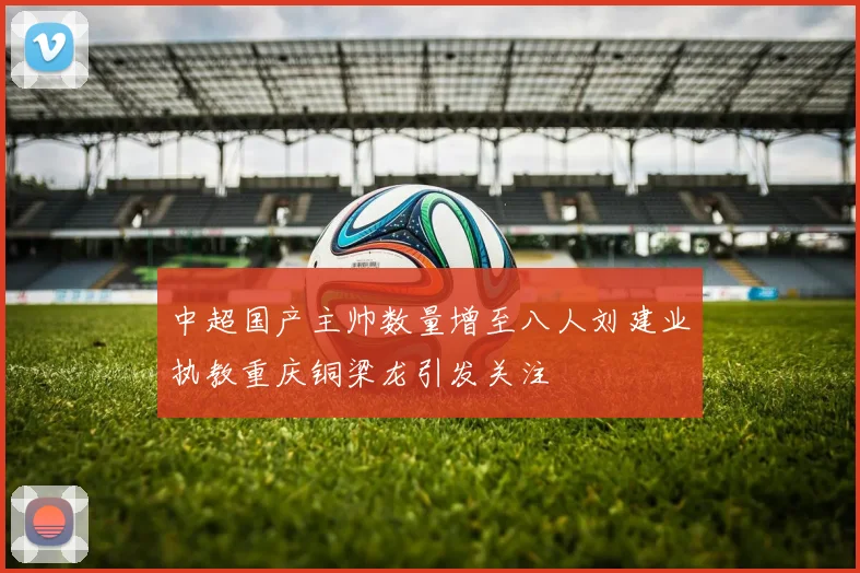 中超国产主帅数量增至八人刘建业执教重庆铜梁龙引发关注