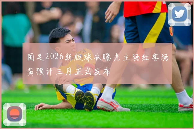国足2026新版球衣曝光主场红客场黄预计三月正式发布