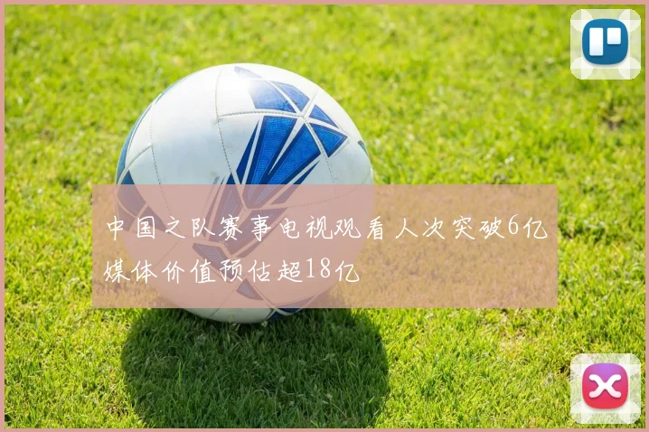 中国之队赛事电视观看人次突破6亿媒体价值预估超18亿