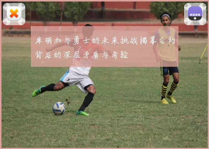 库明加与勇士的未来挑战揭幕合约背后的深层矛盾与考验