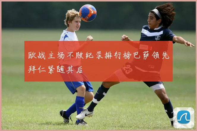 欧战主场不败纪录排行榜巴萨领先拜仁紧随其后