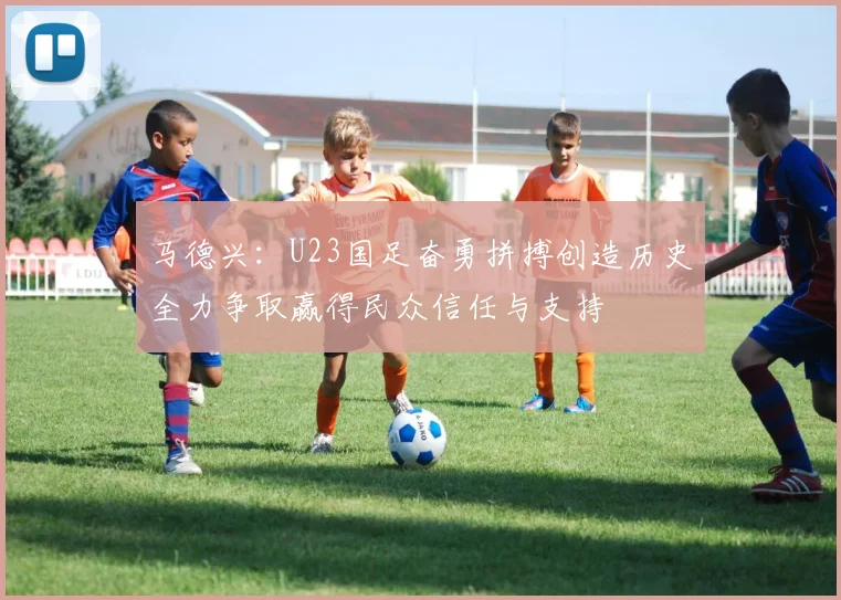 马德兴：U23国足奋勇拼搏创造历史全力争取赢得民众信任与支持