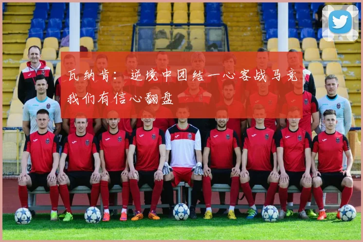 瓦纳肯：逆境中团结一心客战马竞我们有信心翻盘
