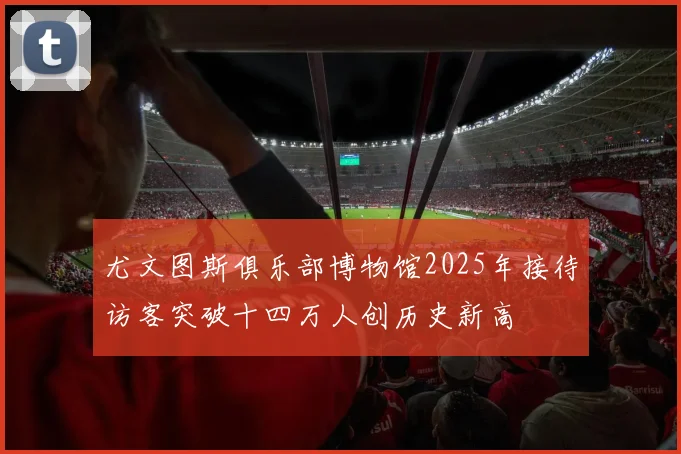 尤文图斯俱乐部博物馆2025年接待访客突破十四万人创历史新高