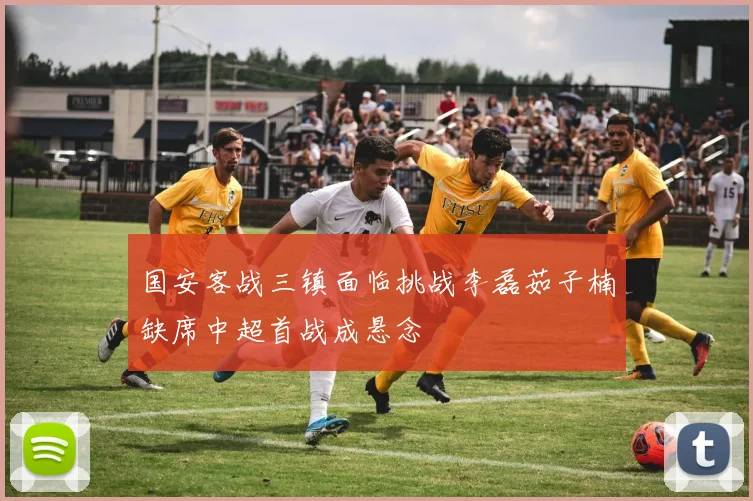 国安客战三镇面临挑战李磊茹子楠缺席中超首战成悬念