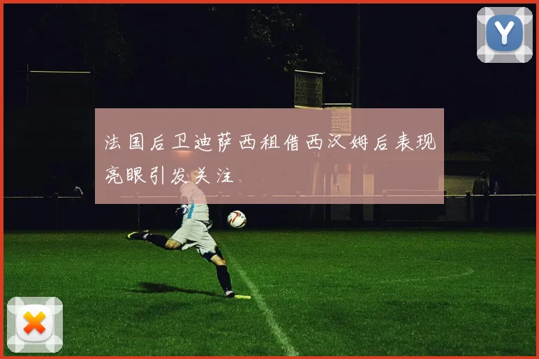 法国后卫迪萨西租借西汉姆后表现亮眼引发关注