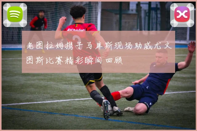 老图拉姆携子马库斯现场助威尤文图斯比赛精彩瞬间回顾