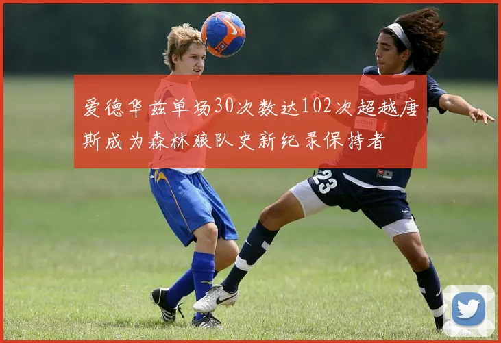 爱德华兹单场30次数达102次超越唐斯成为森林狼队史新纪录保持者